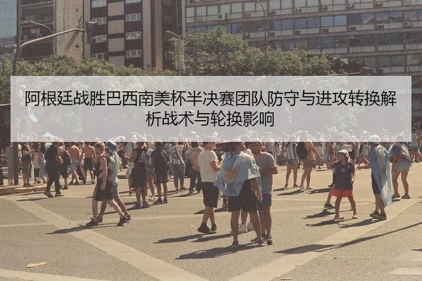 阿根廷战胜巴西南美杯半决赛团队防守与进攻转换解析战术与轮换影响（MKSPORT）