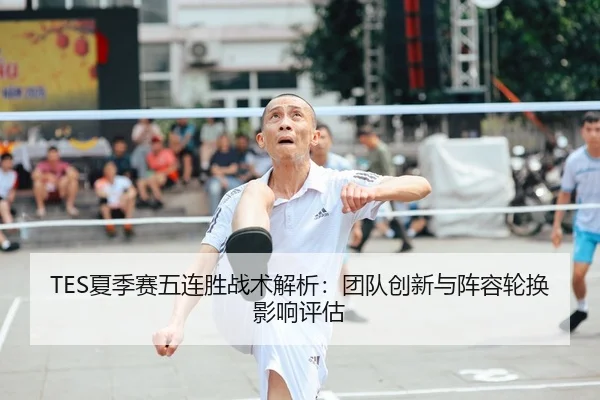 TES夏季赛五连胜战术解析：团队创新与阵容轮换影响评估