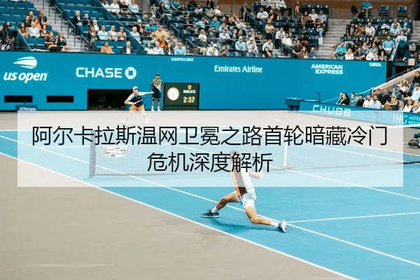 阿尔卡拉斯温网卫冕之路首轮暗藏冷门危机深度解析